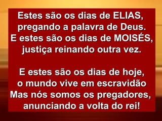 Estes são os dias de ELIAS,Estes são os dias de ELIAS,
pregando a palavra de Deus.pregando a palavra de Deus.
E estes são os dias de MOISÉS,E estes são os dias de MOISÉS,
justiça reinando outra vez.justiça reinando outra vez.
E estes são os dias de hoje,E estes são os dias de hoje,
o mundo vive em escravidãoo mundo vive em escravidão
Mas nós somos os pregadores,Mas nós somos os pregadores,
anunciando a volta do rei!anunciando a volta do rei!
 