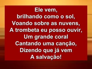 Ele vem,Ele vem,
brilhando como o sol,brilhando como o sol,
Voando sobre as nuvens,Voando sobre as nuvens,
A trombeta eu posso ouvir,A trombeta eu posso ouvir,
Um grande coralUm grande coral
Cantando uma canção,Cantando uma canção,
Dizendo que já vemDizendo que já vem
A salvação!A salvação!
 