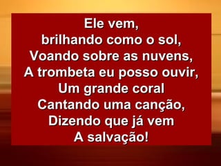 Ele vem,Ele vem,
brilhando como o sol,brilhando como o sol,
Voando sobre as nuvens,Voando sobre as nuvens,
A trombeta eu posso ouvir,A trombeta eu posso ouvir,
Um grande coralUm grande coral
Cantando uma canção,Cantando uma canção,
Dizendo que já vemDizendo que já vem
A salvação!A salvação!
 