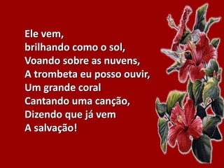Ele vem,
brilhando como o sol,
Voando sobre as nuvens,
A trombeta eu posso ouvir,
Um grande coral
Cantando uma canção,
Dizendo que já vem
A salvação!
 