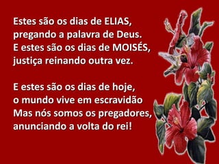Estes são os dias de ELIAS,
pregando a palavra de Deus.
E estes são os dias de MOISÉS,
justiça reinando outra vez.
E estes são os dias de hoje,
o mundo vive em escravidão
Mas nós somos os pregadores,
anunciando a volta do rei!
 