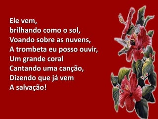 Ele vem,
brilhando como o sol,
Voando sobre as nuvens,
A trombeta eu posso ouvir,
Um grande coral
Cantando uma canção,
Dizendo que já vem
A salvação!
 