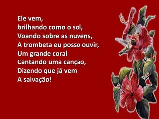 Ele vem,
brilhando como o sol,
Voando sobre as nuvens,
A trombeta eu posso ouvir,
Um grande coral
Cantando uma canção,
Dizendo que já vem
A salvação!
 