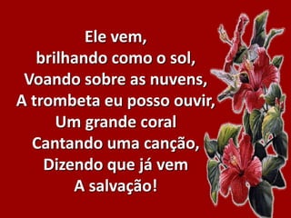 Ele vem,
brilhando como o sol,
Voando sobre as nuvens,
A trombeta eu posso ouvir,
Um grande coral
Cantando uma canção,
Dizendo que já vem
A salvação!
 