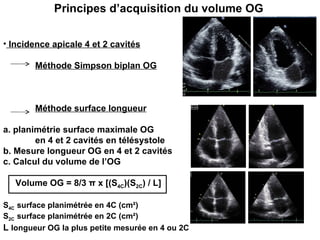Incidence apicale 4 et 2 cavités Méthode Simpson biplan OG Méthode surface longueur a. planimétrie surface maximale OG  en 4 et 2 cavités en télésystole  b. Mesure longueur OG en 4 et 2 cavités c. Calcul du volume de l’OG Volume OG = 8/3  π  x [(S 4C )(S 2C ) / L] S 4C  surface planimétrée en 4C (cm²) S 2C  surface planimétrée en 2C (cm²)  L  longueur OG la plus petite mesurée en 4 ou 2C  Principes d’acquisition du volume OG 