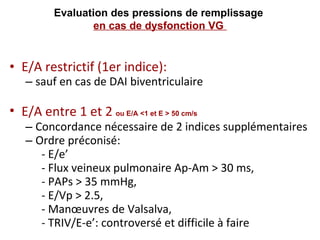 E/A restrictif (1er indice):  sauf en cas de DAI biventriculaire E/A entre 1 et 2  ou E/A <1 et E > 50 cm/s   Concordance nécessaire de 2 indices supplémentaires Ordre préconisé:  - E/e’  - Flux veineux pulmonaire Ap-Am > 30 ms,  - PAPs > 35 mmHg,  - E/Vp > 2.5, - Manœuvres de Valsalva, - TRIV/E-e’: controversé et difficile à faire Evaluation des pressions de remplissage  en cas de dysfonction VG  