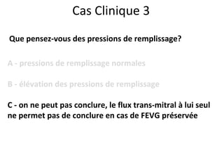 Cas Clinique 3 Que pensez-vous des pressions de remplissage? A - pressions de remplissage normales B - élévation des pressions de remplissage C - on ne peut pas conclure, le flux trans-mitral à lui seul  ne permet pas de conclure en cas de FEVG préservée 