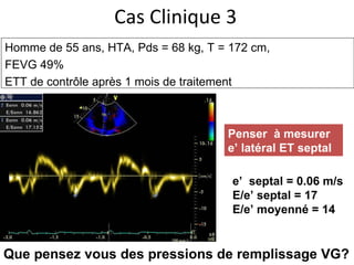 Cas Clinique 3 Homme de 55 ans, HTA,  Pds = 68 kg, T = 172 cm,  FEVG 49% ETT de contrôle après 1 mois de traitement e’  septal = 0.06 m/s E/e’ septal = 17 E/e’ moyenné = 14 Penser  à mesurer e’ latéral ET septal Que pensez vous des pressions de remplissage VG? 