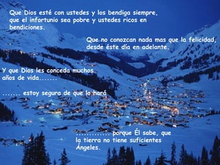 Que Dios esté con ustedes y los bendiga siempre,
que el infortunio sea pobre y ustedes ricos en
bendiciones.
Que no conozcan nada mas que la felicidad,
desde éste día en adelante.
Y que Dios les conceda muchos
años de vida.......
....... estoy segura de que lo hará
............. porque Él sabe, que
la tierra no tiene suficientes
Ángeles.
 