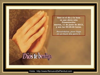 Ria Slides
Este es el día y la hora
en que abres esta
Presentación:
martes, 11 de junio de 2013,
y son las 00:28:26 horas.
Recuérdalos, pues llegaRecuérdalos, pues llega
en un buen día para ti.en un buen día para ti.
Visita: http://www.RenuevoDePlenitud.com
 