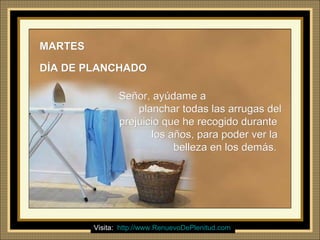 Ria Slides
MARTESMARTES
DÍA DE PLANCHADODÍA DE PLANCHADO
Señor, ayúdame aSeñor, ayúdame a
planchar todas las arrugas delplanchar todas las arrugas del
prejuicio que he recogido duranteprejuicio que he recogido durante
los años, para poder ver lalos años, para poder ver la
belleza en los demás.belleza en los demás.
Visita: http://www.RenuevoDePlenitud.com
 
