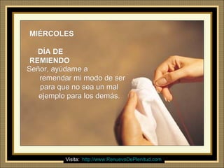 Ria Slides
MIÉRCOLESMIÉRCOLES
DÍA DEDÍA DE
REMIENDOREMIENDO
Señor, ayúdame aSeñor, ayúdame a
remendar mi modo de serremendar mi modo de ser
para que no sea un malpara que no sea un mal
ejemplo para los demás.ejemplo para los demás.
Visita: http://www.RenuevoDePlenitud.com
 