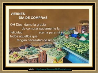 Ria Slides
VIERNESVIERNES
DÍA DE COMPRASDÍA DE COMPRAS
OH Dios, dame la graciaOH Dios, dame la gracia
de comprar sabiamente lade comprar sabiamente la
felicidad eterna para mí yfelicidad eterna para mí y
todos aquellos quetodos aquellos que
tengan necesidad de amor.tengan necesidad de amor.
Visita: http://www.RenuevoDePlenitud.com
 