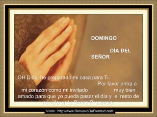 Ria Slides
DOMINGODOMINGO
DÍA DELDÍA DEL
SEÑORSEÑOR
OH Dios, he preparado mi casa para Ti.OH Dios, he preparado mi casa para Ti.
PPor favor entra aor favor entra a
mi corazón como mi invitado muy bienmi corazón como mi invitado muy bien
amado para que yo pueda pasar el día y el resto deamado para que yo pueda pasar el día y el resto de
mi vida en tu Divina Presencia.mi vida en tu Divina Presencia.
Visita: http://www.RenuevoDePlenitud.com
 
