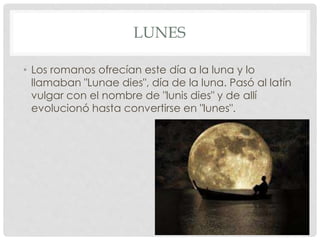 LUNES
• Los romanos ofrecían este día a la luna y lo
llamaban "Lunae dies", día de la luna. Pasó al latín
vulgar con el nombre de "lunis dies" y de allí
evolucionó hasta convertirse en "lunes".
 