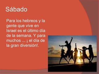 Sábado
Para los hebreos y la
gente que vive en
Israel es el último día
de la semana. Y para
muchos ... ¡ el día de
la gran diversión!.
 