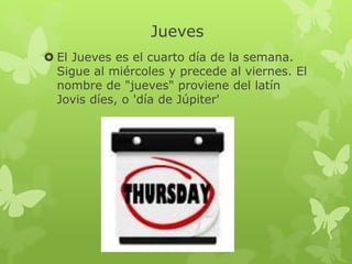 Jueves
 El Jueves es el cuarto día de la semana.
Sigue al miércoles y precede al viernes. El
nombre de "jueves" proviene del latín
Jovis díes, o 'día de Júpiter'
 