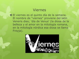 Viernes
 El viernes es el quinto día de la semana.
El nombre de "viernes" proviene del latín
Veneris dies; 'día de Venus' (la diosa de la
belleza y el amor en la mitología romana,
en la mitología nórdica esa diosa se llama
Freyja).
 
