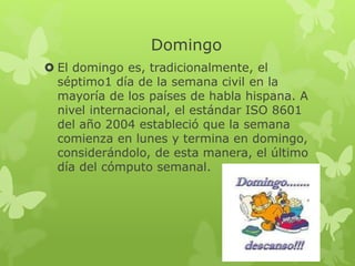 Domingo
 El domingo es, tradicionalmente, el
séptimo1 día de la semana civil en la
mayoría de los países de habla hispana. A
nivel internacional, el estándar ISO 8601
del año 2004 estableció que la semana
comienza en lunes y termina en domingo,
considerándolo, de esta manera, el último
día del cómputo semanal.
 