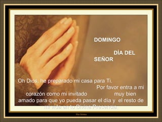 DOMINGO  DÍA DEL SEÑOR Oh Dios, he preparado mi casa para Ti.   P or favor entra a mi corazón como mi invitado  muy bien amado para que yo pueda pasar el día y  el resto de mi vida en tu Divina Presencia. 