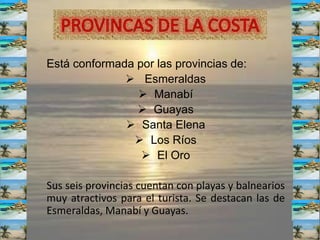 Está conformada por las provincias de:
 Esmeraldas
 Manabí
 Guayas
 Santa Elena
 Los Ríos
 El Oro
Sus seis provincias cuentan con playas y balnearios
muy atractivos para el turista. Se destacan las de
Esmeraldas, Manabí y Guayas.
 