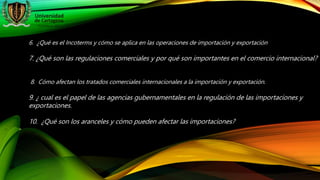 6. ¿Qué es el Incoterms y cómo se aplica en las operaciones de importación y exportación
7. ¿Qué son las regulaciones comerciales y por qué son importantes en el comercio internacional?
8. Cómo afectan los tratados comerciales internacionales a la importación y exportación.
9. ¿ cual es el papel de las agencias gubernamentales en la regulación de las importaciones y
exportaciones.
10. ¿Qué son los aranceles y cómo pueden afectar las importaciones?
 