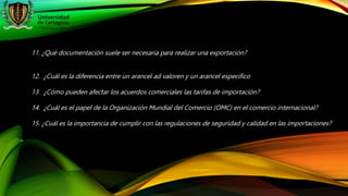 11. ¿Qué documentación suele ser necesaria para realizar una exportación?
12. ¿Cuál es la diferencia entre un arancel ad valoren y un arancel específico
13. ¿Cómo pueden afectar los acuerdos comerciales las tarifas de importación?
14. ¿Cuál es el papel de la Organización Mundial del Comercio (OMC) en el comercio internacional?
15. ¿Cuál es la importancia de cumplir con las regulaciones de seguridad y calidad en las importaciones?
 