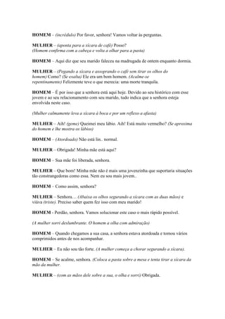 HOMEM – (incrédulo) Por favor, senhora! Vamos voltar às perguntas.
MULHER – (aponta para a xícara de café) Posso?
(Homem confirma com a cabeça e volta a olhar para a pasta)
HOMEM – Aqui diz que seu marido faleceu na madrugada de ontem enquanto dormia.
MULHER – (Pegando a xícara e assoprando o café sem tirar os olhos do
homem) Como? (Se exalta) Ele era um bom homem. (Acalme-se
repentinamente) Felizmente teve o que merecia: uma morte tranquila.
HOMEM – É por isso que a senhora está aqui hoje. Devido ao seu histórico com esse
jovem e ao seu relacionamento com seu marido, tudo indica que a senhora esteja
envolvida neste caso.
(Mulher calmamente leva a xícara à boca e por um reflexo a afasta)
MULHER – Aih! (geme) Queimei meu lábio. Aih! Está muito vermelho? (Se aproxima
do homem e lhe mostra os lábios)
HOMEM – (Atordoado) Não está lin.. normal.
MULHER – Obrigada! Minha mãe está aqui?
HOMEM – Sua mãe foi liberada, senhora.
MULHER – Que bom! Minha mãe não é mais uma jovenzinha que suportaria situações
tão constrangedoras como essa. Nem eu sou mais jovem..
HOMEM – Como assim, senhora?
MULHER – Senhora… (Abaixa os olhos segurando a xícara com as duas mãos) e
viúva (triste). Preciso saber quem fez isso com meu marido!
HOMEM - Perdão, senhora. Vamos solucionar este caso o mais rápido possível.
(A mulher sorri deslumbrante. O homem a olha com admiração)
HOMEM – Quando chegamos a sua casa, a senhora estava atordoada e tomou vários
comprimidos antes de nos acompanhar.
MULHER – Eu não sou tão forte. (A mulher começa a chorar segurando a xícara).
HOMEM – Se acalme, senhora. (Coloca a pasta sobre a mesa e tenta tirar a xícara da
mão da mulher.
MULHER – (com as mãos dele sobre a sua, o olha e sorri) Obrigada.
 