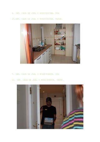 8. INT. CASA DE JOEL Y HUGO/COCINA. DÍA

15.INT. CASA DE JOEL Y HUGO/COCINA. TARDE.




7. INT. CASA DE JOEL Y HUGO/PUERTA. DÍA

12. INT. CASA DE JOEL Y HUGO/PUERTA. TARDE.
 