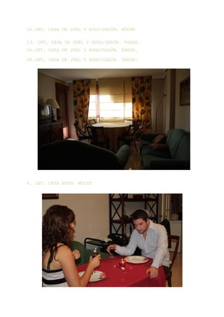 16.INT. CASA DE JOEL Y HUGO/SALÓN. NOCHE

13. INT. CASA DE JOEL Y HUGO/SALÓN. TARDE.
26.INT. CASA DE JOEL Y HUGO/SALÓN. TARDE.

28.INT. CASA DE JOEL Y HUGO/SALÓN. TARDE.




6. INT. CASA HUGO. NOCHE
 