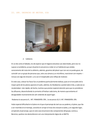 23. INT. DESPACHO DE HECTOR. DIA




                2. Cafetería

En un día como el Sábado, era de esperar que el negocio estuviese casi abarrotado, pero eso no
supuso un problema, ya que situamos la secuencia a rodar en un habitáculo que aislaba
sonoramente del resto de la cafetería, además, gozamos del placer que rara vez se puede gozar, de
coincidir con un grupo de personas que, ante una cámara y un micrófono, reaccionan con respeto –
incluso con algo de emoción- y no con el inexplicable acto reflejo de molestar.

En este caso, colocar los focos fue un problema particularmente tedioso, pues en el encuadre de la
mayor parte de los planos aparecía el suelo, además, los llevábamos usando todo el día, y cada vez se
recalentaban más rápido, de hecho, tuvimos que prestar especial atención para que no prendieran
los difusores, desenchufando la corriente al finalizar cada toma, de manera que evitamos el
desagradable inconveniente de salir ardiendo de aquel lugar.

Rodamos la secuencia 9, . INT. PANADERÍA. DÍA. ; la secuencia 10, 9. INT. PANADERÍA. DÍA.

Hubo especial dificultad en el plano en el que el personaje de Joel usa sus poderes, el plano, que iba
a ser invertido en el montaje, consistía en arrojar el trozo de croissant al plato, y en segundo lugar,
arrojárselo al personaje, que en este caso encarnaron dos componentes del grupo, Lorena y
Berenice, quiénes nos deslumbraron con una interpretación digna de un BAFTA.
 