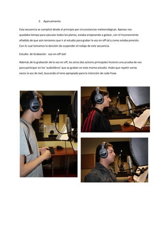 3. Aparcamiento

Esta secuencia se complicó desde el principio por circunstancias meteorológicas. Apenas nos
quedaba tiempo para ejecutar todos los planos, estaba empezando a gotear, con el inconveniente
añadido de que aún teníamos que ir al estudio para grabar la voz en off tal y como estaba previsto.
Con lo cual tomamos la decisión de suspender el rodaje de esta secuencia.

Estudio de Grabación: voz-en-off Joel

Además de la grabación de la voz en off, los otros dos actores principales hicieron una prueba de voz
para participar en los ‘audiolibros’ que se graban en este mismo estudio. Hubo que repetir varias
veces la voz de Joel, buscando el tono apropiado para la intención de cada frase.
 