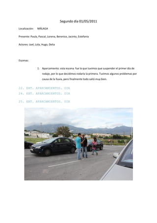 Segundo día 01/05/2011
Localización:   MÁLAGA

Presente: Paula, Pascal, Lorena, Berenice, Jacinto, Estefanía

Actores: Joel, Lola, Hugo, Delia




Escenas:

                1. Aparcamiento: esta escena fue la que tuvimos que suspender el primer día de
                    rodaje, por lo que decidimos rodarla la primera. Tuvimos algunos problemas por
                    causa de la lluvia, pero finalmente todo salió muy bien.


22. EXT. APARCAMIENTOS. DIA
24. EXT. APARCAMIENTOS. DIA

25. EXT. APARCAMIENTOS. DIA
 