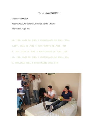 Tercer día 02/05/2011

Localización: MÁLAGA

Presente: Paula, Pascal, Lorena, Berenice, Jacinto, Estefania

Actores: Joel, Hugo, Delia




14. INT. CASA DE JOEL Y HUGO/CUARTO DE JOEL. DÍA.

2.INT. CASA DE JOEL Y HUGO/CUARTO DE JOEL. DÍA

4. INT. CASA DE JOEL Y HUGO/CUARTO DE JOEL. DIA

11. INT. CASA DE JOEL Y HUGO/CUARTO DE JOEL. DÍA

5. INT.CASA JOEL Y HUGO/CUARTO HUGO DÍA
 