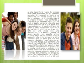 Al día siguiente la mamá le entrego
una carta mandada por su hermana
Marietta, él comenzó a leerla y se
sorprendió de tantas cosas que le
decía. Después de lo ocurrido Efrén y
su madre tuvieron mas confianza y
comunicación. Después de la luna de
miel el doctor los llamo y les dijo que
fueran a la casa de él y al llegar a la
casa del doctor, él les ofreció algo de
tomar y ellos accedieron, cuando el
doctor estaba en la cocina él vio una
foto de una chica con una
dedicatoria, y le entro la duda de
quien podría ser aquella chica.
Cuando llego de la cocina Efrén le
pregunto que si tenia novia y él le
contesto que no, pero que tuvo dos
esposas y la ultima murió pero eso ya
no importa, tengo que contarte una
cosa muy importante. Y que cosa es
pregunto Efrén, te tengo que decir que
tú eres mi hijo y le contó la historia y no
lo podía creer pero al reflexionar lo
abrazo y le contó que en la casa que
estaban viviendo supuestamente es de
un amigo de tu madre y ese amigo soy
yo, te la regalo y esta casa se la daré a
tu madre, yo me iré a vivir al campo.
 