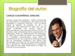 Biografía del autor:
CARLOS CUAUHTÉMOC SÁNCHEZ

Escritor mexicano (México, 1964). Licenciado
en Ingeniería y Catedrático de Dirección de
Empresas y Ciencias Exactas, con sus libros
sobre la familia, el perdón, la fe y la
formación del carácter ha sido uno de los
guías culturales de moda para en
Latinoamérica y reconocido como uno de los
filósofos más autorizados de la superación y el
liderazgo. Para sus detractores, sin embargo,
es sólo otro escritor de libros de autoayuda,
un moralista conservador cuyo éxito se
fundamenta en las carencias educacionales
de la sociedad moderna. Sus libros han
alcanzado las listas de los best sellers dentro
de la literatura latinoamaericana, habiendo
sido algunos de ellos traducidos al inglés, al
francés y al portugués.
 