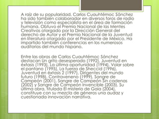 A raíz de su popularidad, Carlos Cuauhtémoc Sánchez
ha sido también colaborador en diversos foros de radio
y televisión como especialista en el área de formación
humana. Obtuvo el Premio Nacional de las Mentes
Creativas otorgado por la Dirección General del
derecho de Autor y el Premio Nacional de la Juventud
en literatura otorgado por el Presidente de México. Ha
impartido también conferencias en los numerosos
auditorios del mundo hispano.

Entre las obras de Carlos Cuauhtémoc Sánchez
destacan Un grito desesperado (1992), Juventud en
éxtasis (1993), La última oportunidad (1994), Volar sobre
el pantano (1995), La fuerza de Sheccid (1996),
Juventud en éxtasis 2 (1997), Dirigentes del mundo
futuro (1998), Contraveneno (1999), Sangre de
Campeón (2001), Sangre de Campeón Sin cadenas
(2002) y Sangre de Campeón Invencible (2003). Su
última obra, titulada El misterio de Gaia (2004),
constituye con su mezcla de géneros una audaz y
cuestionada innovación narrativa.
 