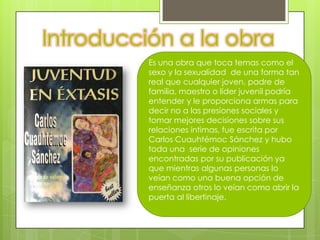 Introducción a la obra
          Es una obra que toca temas como el
          sexo y la sexualidad de una forma tan
          real que cualquier joven, padre de
          familia, maestro o líder juvenil podría
          entender y le proporciona armas para
          decir no a las presiones sociales y
          tomar mejores decisiones sobre sus
          relaciones íntimas, fue escrita por
          Carlos Cuauhtémoc Sánchez y hubo
          toda una serie de opiniones
          encontradas por su publicación ya
          que mientras algunas personas lo
          veían como una buena opción de
          enseñanza otros lo veían como abrir la
          puerta al libertinaje.
 