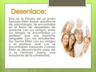 Desenlace:
Esta es la historia de un joven
llamado Efrén Alvear, estudiante
de odontología. Se encontraba
en la fiesta de despedida de
semestre con sus amigos, entre
sus amigos se encontraba un
profesor que era bastante
amigable con los estudiantes.
Esa noche Efrén con sus amigos
y el profesor José Luis se
encontraban hablando cuando
Efrén se desconcentro para ver
a la hermosa Joana, una
estudiante de la universidad.
 
