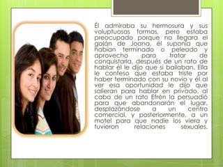 Él admiraba su hermosura y sus
voluptuosas formas, pero estaba
preocupado porque no llegara el
galán de Joana, él suponía que
habían terminado o peleado y
aprovecho        para     tratar    de
conquistarla, después de un rato de
hablar él le dijo que si bailaban. Ella
le confeso que estaba triste por
haber terminado con su novio y él al
ver esa oportunidad le dijo que
salieran para hablar en privado, al
cabo de un rato Efrén la persuadió
para que abandonarán el lugar,
desplazándose       a     un     centro
comercial, y posteriormente, a un
motel para que nadie los viera y
tuvieron      relaciones      sexuales.
 