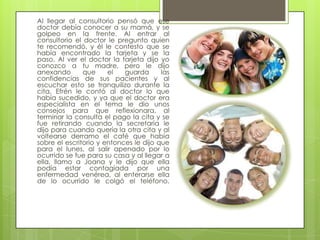 Al llegar al consultorio pensó que ese
doctor debía conocer a su mamá, y se
golpeo en la frente. Al entrar al
consultorio el doctor le pregunto quien
te recomendó, y él le contesto que se
había encontrado la tarjeta y se la
paso. Al ver el doctor la tarjeta dijo yo
conozco a tu madre, pero le dijo
anexando       que     el   guarda      las
confidencias de sus pacientes y al
escuchar esto se tranquilizo durante la
cita. Efrén le contó al doctor lo que
había sucedido, y ya que el doctor era
especialista en el tema le dio unos
consejos para que reflexionara, al
terminar la consulta el pago la cita y se
fue retirando cuando la secretaria le
dijo para cuando quería la otra cita y al
voltearse derramo el café que había
sobre el escritorio y entonces le dijo que
para el lunes, al salir apenado por lo
ocurrido se fue para su casa y al llegar a
ella, llamo a Joana y le dijo que ella
podía estar contagiada por una
enfermedad venérea, al enterarse ella
de lo ocurrido le colgó el teléfono.
 