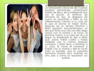 Al salir del consultorio se dirigieron a
un restaurante cerca de allí, cuando
estaban almorzando comenzaron
hablar de ella y de lo inteligente que
era el doctor. Al terminar de
almorzar los dos, se dirigieron de
nuevo al consultorio y Efrén se fue
reflexionando camino a su casa de
lo que el doctor le había dicho.
Después de un tiempo Dhamar y
Efrén siguieron frecuentándose, un
día que tenía una cita con ella, llego
Joana con la mamá y el novio, Al
terminar fueron a la casa de él y al
llegar, la empleada le dijo a Efrén
que Joana había vuelto y había
hablado con su mamá, después
comieron y Efrén llevo a Dhamar a
su casa, al volver él comenzó a
hablar con su mamá y ella le contó
todo su pasado, que la supuesta
hermana muerta esta viviendo en
otro país y como se separaron sus
                padres.
 