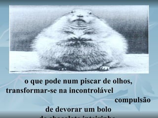 o que pode num piscar de olhos, transformar-se na incontrolável  compulsão de devorar um bolo de chocolate inteirinho. 