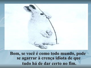 Bom, se você é como todo mundo, pode se agarrar à crença idiota de que tudo há de dar certo no fim. 