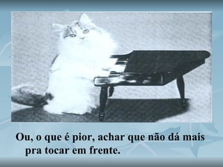 Ou, o que é pior, achar que não dá mais pra tocar em frente.   