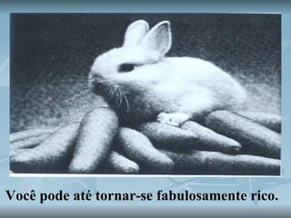 Você pode até tornar-se fabulosamente rico. 