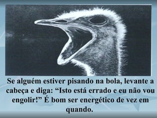 Se alguém estiver pisando na bola, levante a cabeça e diga: “Isto está errado e eu não vou engolir!” É bom ser energético de vez em quando.  