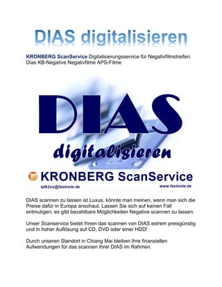 KRONBERG ScanService Digitalisierungsservice für Negativfilmstreifen
Dias KB-Negative Negativfilme APS-Filme
DIAS scannen zu lassen ist Luxus, könnte man meinen, wenn man sich die
Preise dafür in Europa anschaut. Lassen Sie sich auf keinen Fall
entmutigen, es gibt bezahlbare Möglichkeiten Negative scannen zu lassen.
Unser Scanservice bietet Ihnen das scannen von DIAS extrem preisgünstig
und in hoher Auflösung auf CD, DVD oder einer HDD!
Durch unseren Standort in Chiang Mai bleiben Ihre finanziellen
Aufwendungen für das scannen Ihrer DIAS im Rahmen.
 