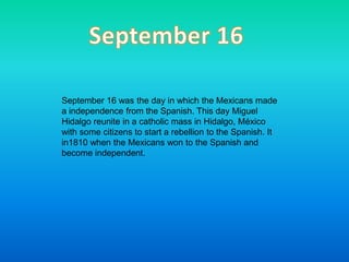 September 16 September 16 was the day in which the Mexicans made a independence from the Spanish. This day Miguel Hidalgo reunite in a catholic mass in Hidalgo, México with some citizens to start a rebellion to the Spanish. It in1810 when the Mexicans won to the Spanish and become independent.   