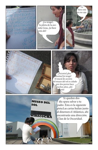 La
                                           llave está
                                          en esa caja



     ¡Lo tengo!,
 la pileta de la ave-
nida Grau, ¡la llave
está ahí!




                      ¿Arcoiris?¿dos
                    bestias?¡lo tengo!
                  El mural de arcoiris
                del museo del sol es cidado
                    por dos perros hace
                    muchos años, ¡ahí
                         está!


                              Te quedan dos
                          día spara salvar a tu
                        padre. Ésta es la siguiente
                        pista:Las cartas bailan junto
                        al dineroen el Atlántico, ahí
                        encontrarás una dirección.
                         Clan de la Oscuridad.
 